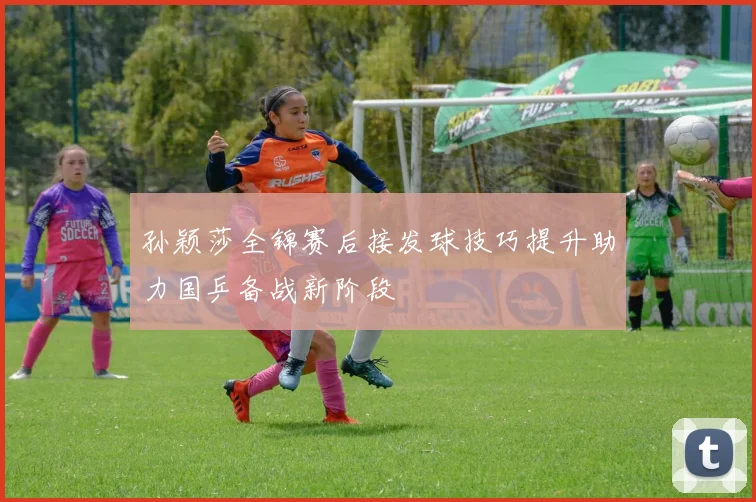 孙颖莎全锦赛后接发球技巧提升助力国乒备战新阶段