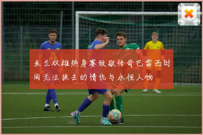 米兰双雄热身赛致敬传奇巴雷西时间无法抹去的情仇与永恒人物