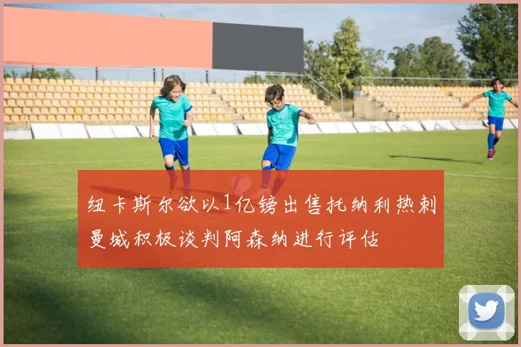 纽卡斯尔欲以1亿镑出售托纳利热刺曼城积极谈判阿森纳进行评估