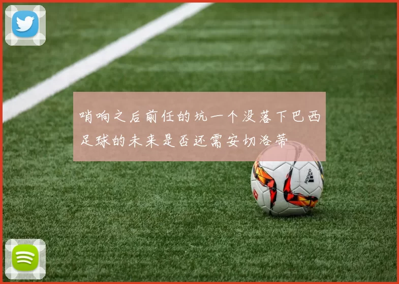 哨响之后前任的坑一个没落下巴西足球的未来是否还需安切洛蒂