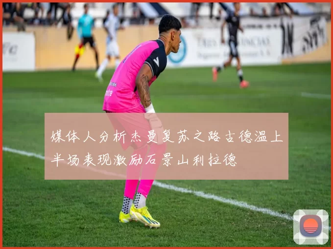 媒体人分析杰曼复苏之路古德温上半场表现激励石景山利拉德