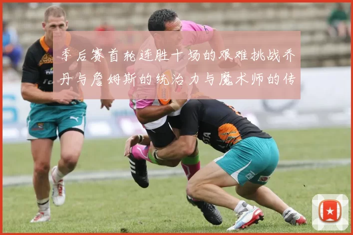 季后赛首轮连胜十场的艰难挑战乔丹与詹姆斯的统治力与魔术师的传奇之路