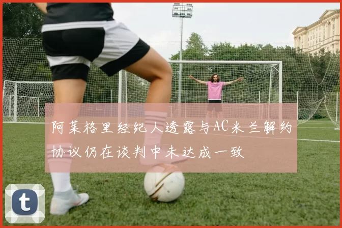 阿莱格里经纪人透露与AC米兰解约协议仍在谈判中未达成一致