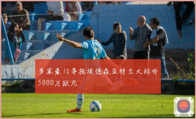 多家豪门争抢埃德森亚特兰大标价5000万欧元