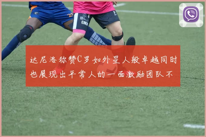 达尼洛称赞C罗如外星人般卓越同时也展现出平常人的一面激励团队不断进步