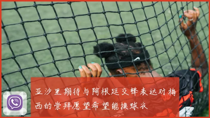 亚沙里期待与阿根廷交锋表达对梅西的崇拜愿望希望能换球衣