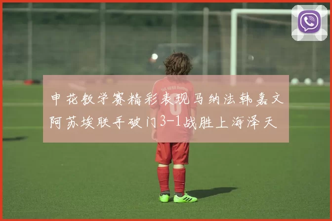 申花教学赛精彩表现马纳法韩嘉文阿苏埃联手破门3-1战胜上海泽天