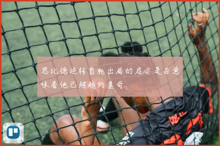 恩比德逆转首轮出局的启示是否意味着他已超越约基奇