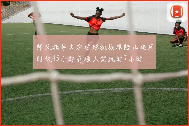 师父指导文班运球挑战艰险山路用时仅45小时普通人需耗时7小时