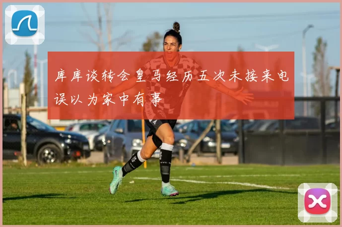 库库谈转会皇马经历五次未接来电误以为家中有事