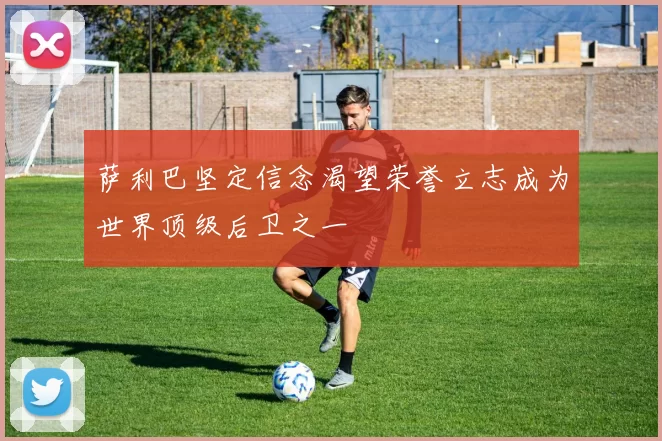 萨利巴坚定信念渴望荣誉立志成为世界顶级后卫之一