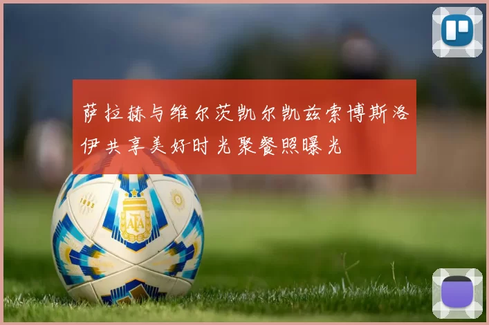 萨拉赫与维尔茨凯尔凯兹索博斯洛伊共享美好时光聚餐照曝光