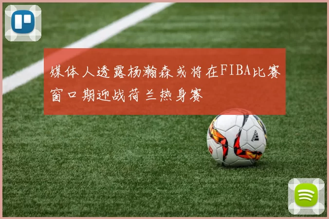 媒体人透露杨瀚森或将在FIBA比赛窗口期迎战荷兰热身赛