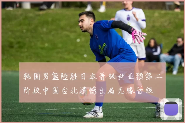 韩国男篮险胜日本晋级世亚预第二阶段中国台北遗憾出局无缘晋级