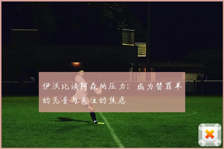 伊沃比谈阿森纳压力：成为替罪羊的无奈与关注的焦虑