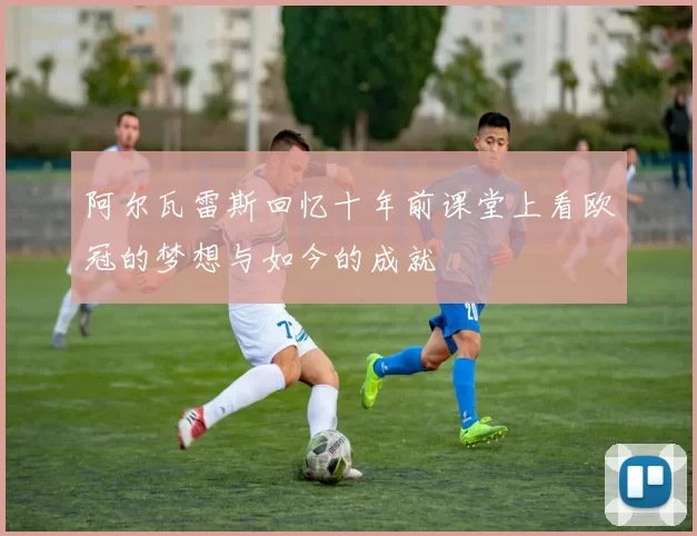 阿尔瓦雷斯回忆十年前课堂上看欧冠的梦想与如今的成就
