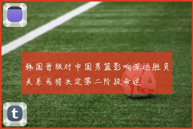 韩国晋级对中国男篮影响深远胜负关系或将决定第二阶段命运