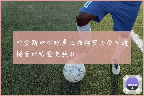 帕金斯回忆球员生涯称努力弥补遗憾曾比哈登更疯狂
