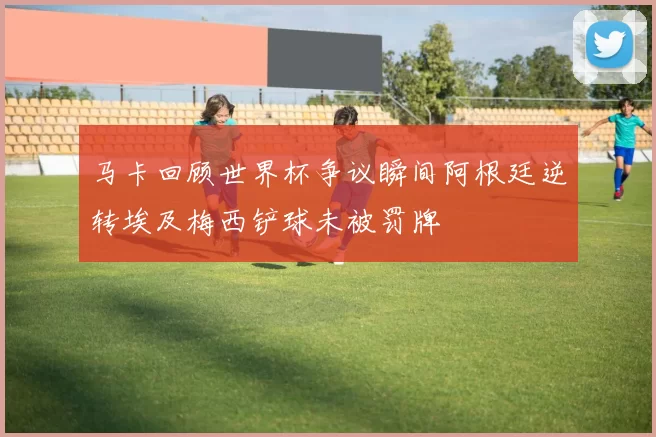 马卡回顾世界杯争议瞬间阿根廷逆转埃及梅西铲球未被罚牌