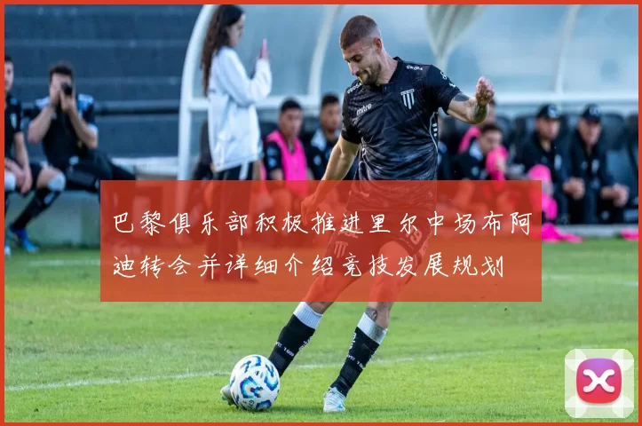 巴黎俱乐部积极推进里尔中场布阿迪转会并详细介绍竞技发展规划