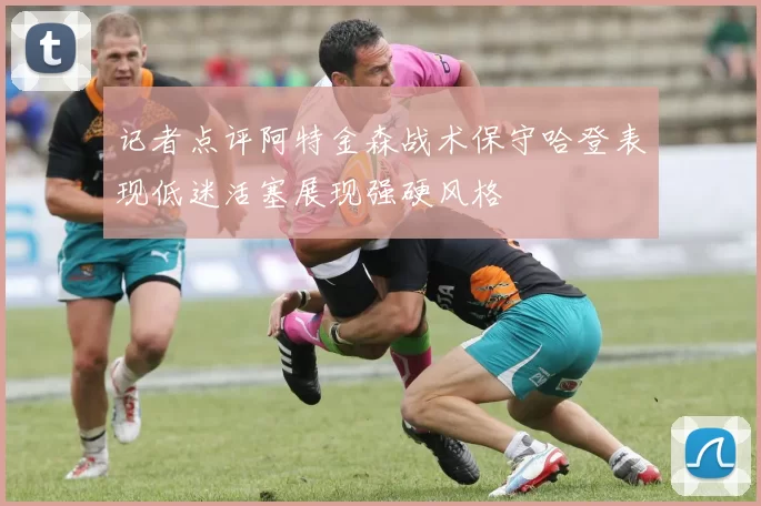 记者点评阿特金森战术保守哈登表现低迷活塞展现强硬风格