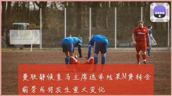 曼联静候皇马主席选举结果M费转会前景或将发生重大变化