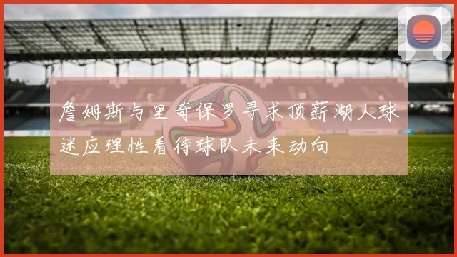 詹姆斯与里奇保罗寻求顶薪湖人球迷应理性看待球队未来动向