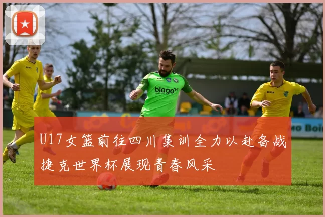 U17女篮前往四川集训全力以赴备战捷克世界杯展现青春风采