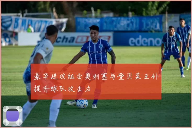 豪华进攻组合奥利塞与登贝莱互补提升球队攻击力