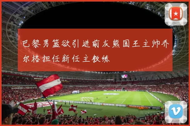 巴黎男篮欲引进前灰熊国王主帅乔尔格担任新任主教练