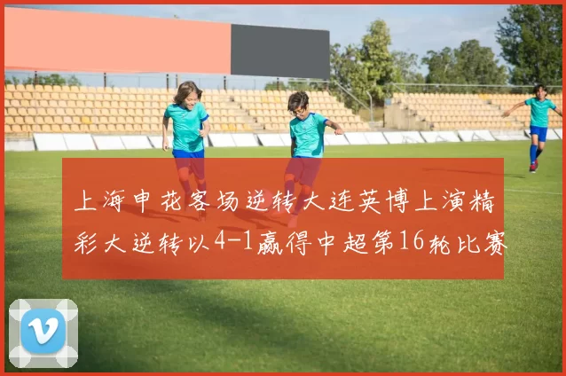 上海申花客场逆转大连英博上演精彩大逆转以4-1赢得中超第16轮比赛