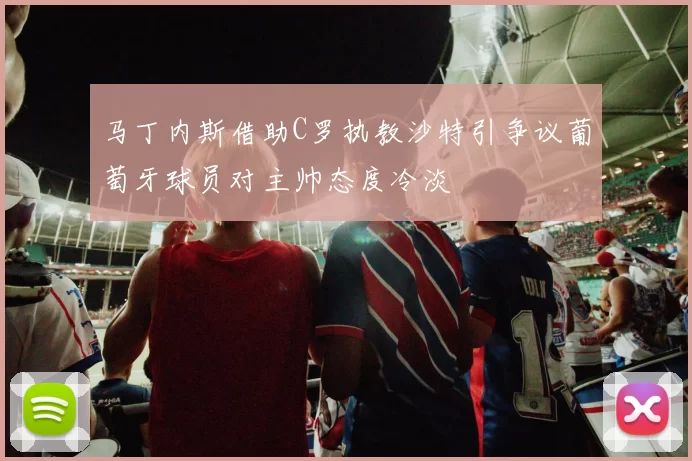 马丁内斯借助C罗执教沙特引争议葡萄牙球员对主帅态度冷淡
