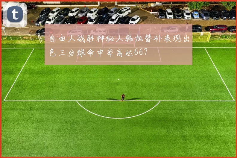 自由人战胜神秘人韩旭替补表现出色三分球命中率高达667