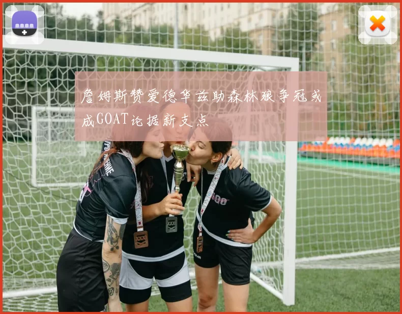 詹姆斯赞爱德华兹助森林狼争冠或成GOAT论据新支点